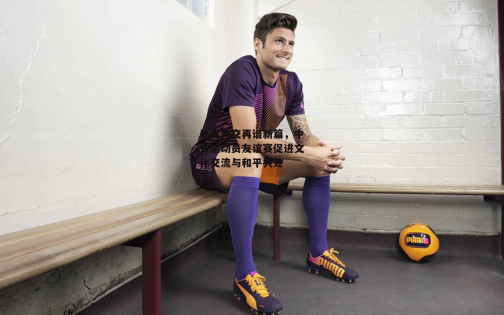 体育外交再谱新篇,中外运动员友谊赛促进文化交流与和平共处