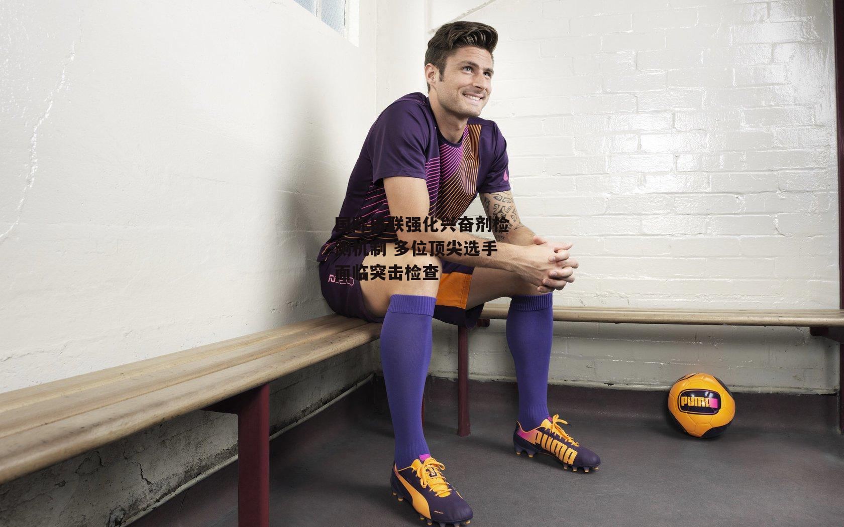 国际田联强化兴奋剂检测机制 多位顶尖选手面临突击检查